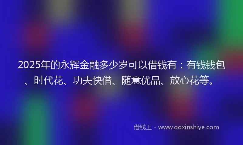 2025年的永辉金融多少岁可以借钱有：有钱钱包、时代花、功夫快借、随意优品、放心花等。