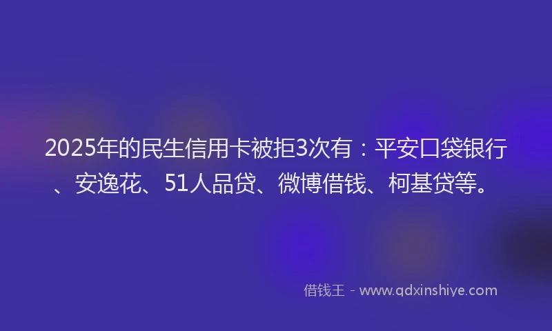2025年的民生信用卡被拒3次有：平安口袋银行、安逸花、51人品贷、微博借钱、柯基贷等。