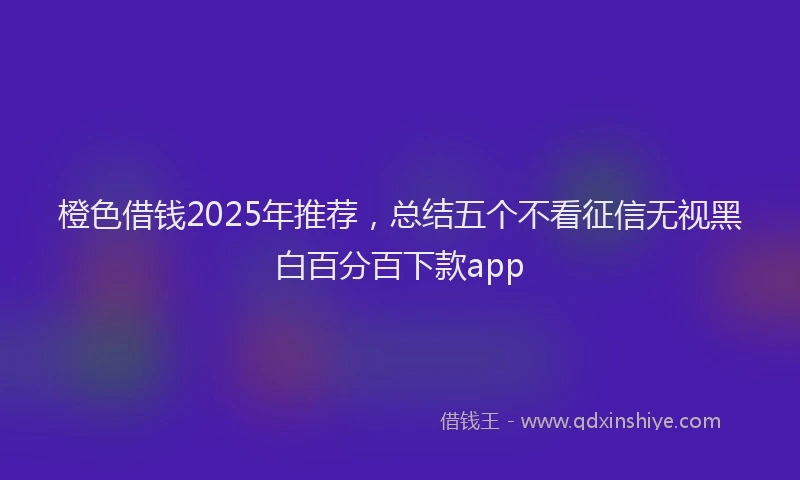 橙色借钱2025年推荐，总结五个不看征信无视黑白百分百下款app