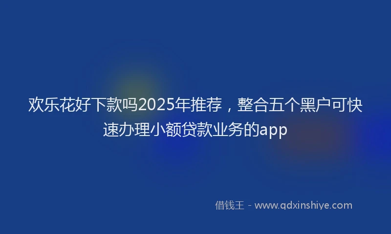 欢乐花好下款吗2025年推荐，整合五个黑户可快速办理小额贷款业务的app