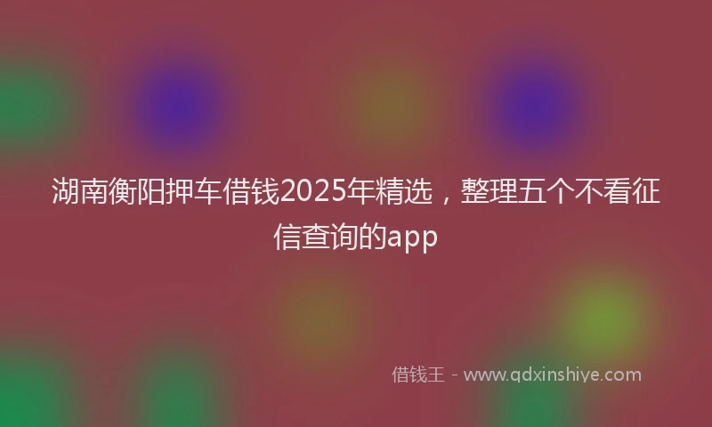 湖南衡阳押车借钱2025年精选，整理五个不看征信查询的app