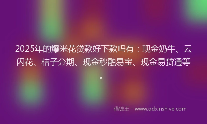 2025年的爆米花贷款好下款吗有：现金奶牛、云闪花、桔子分期、现金秒融易宝、现金易贷通等。