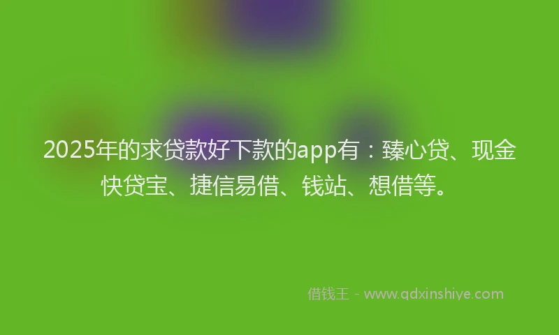 2025年的求贷款好下款的app有：臻心贷、现金快贷宝、捷信易借、钱站、想借等。