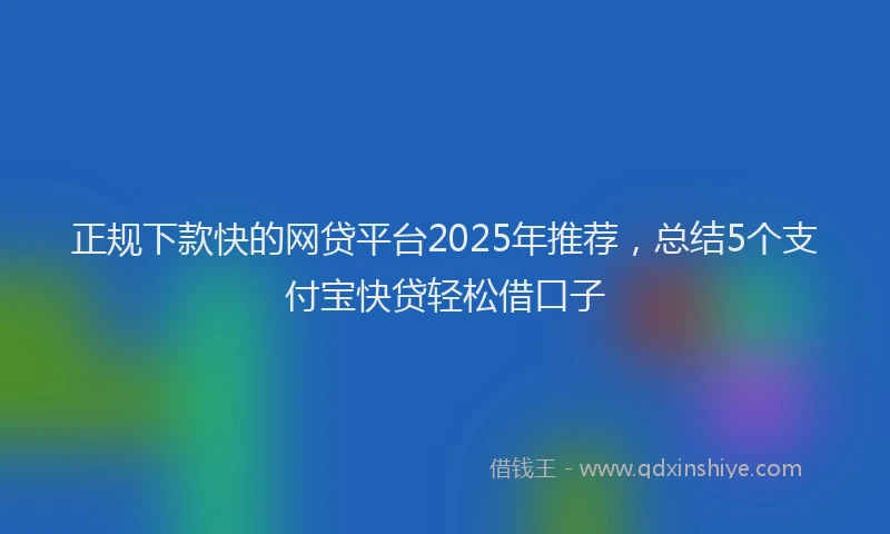 正规下款快的网贷平台2025年推荐，总结5个支付宝快贷轻松借口子