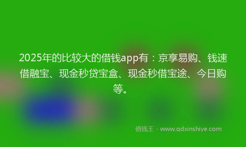 2025年的比较大的借钱app有:京享易购、钱速借融宝、现金秒贷宝盒、现金秒借宝途、今日购等。