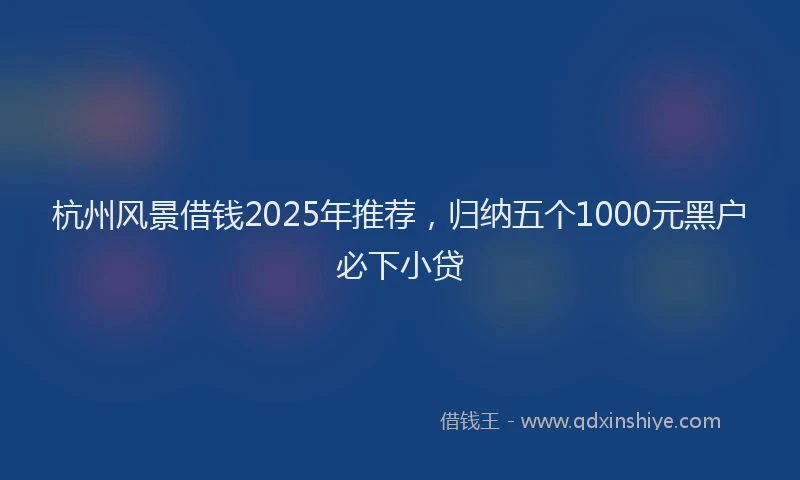 杭州风景借钱2025年推荐，归纳五个1000元黑户必下小贷