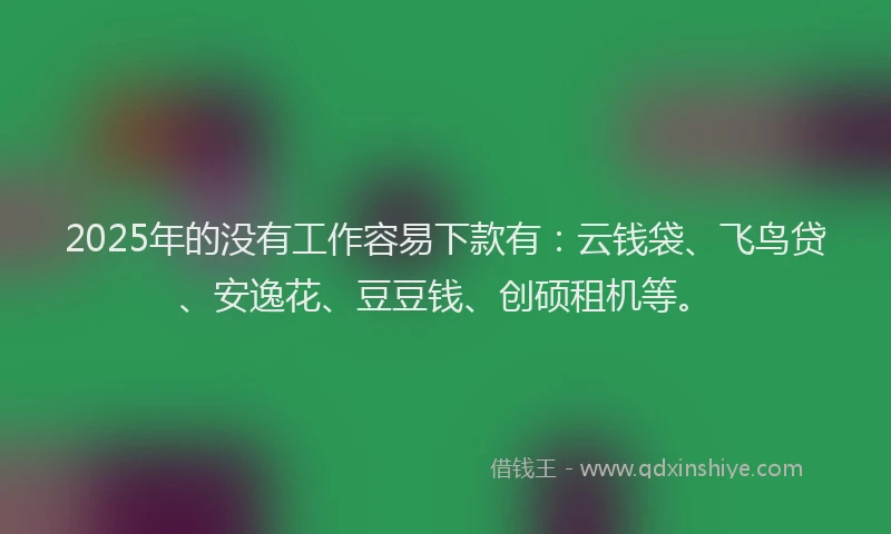 2025年的没有工作容易下款有：云钱袋、飞鸟贷、安逸花、豆豆钱、创硕租机等。