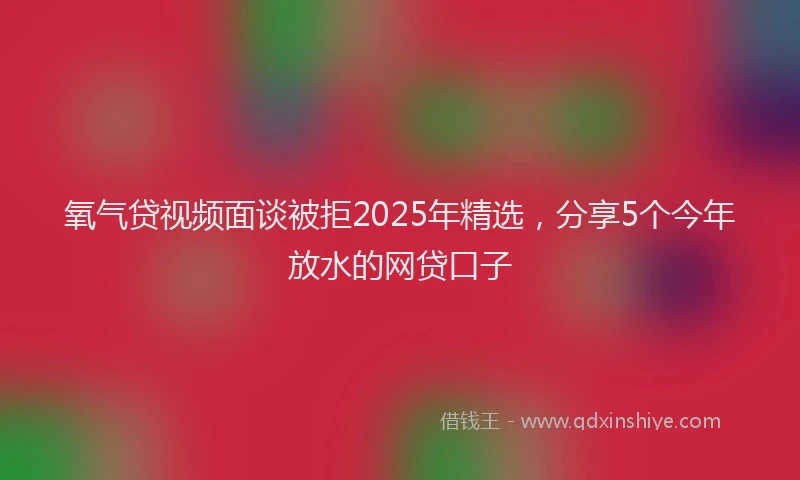 氧气贷视频面谈被拒2025年精选，分享5个今年放水的网贷口子