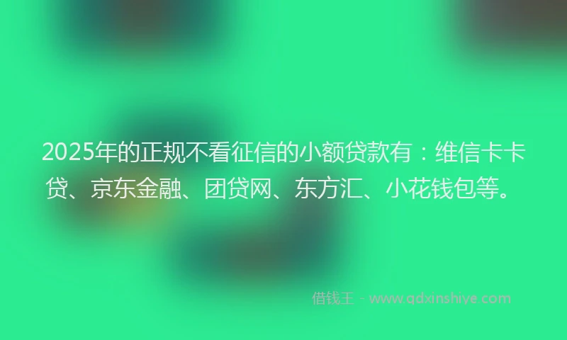2025年的正规不看征信的小额贷款有：维信卡卡贷、京东金融、团贷网、东方汇、小花钱包等。