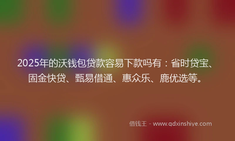 2025年的沃钱包贷款容易下款吗有：省时贷宝、固金快贷、甄易借通、惠众乐、鹿优选等。