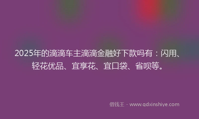 2025年的滴滴车主滴滴金融好下款吗有：闪用、轻花优品、宜享花、宜口袋、省呗等。