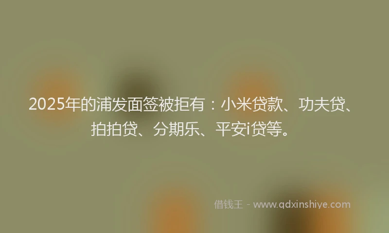 2025年的浦发面签被拒有：小米贷款、功夫贷、拍拍贷、分期乐、平安i贷等。