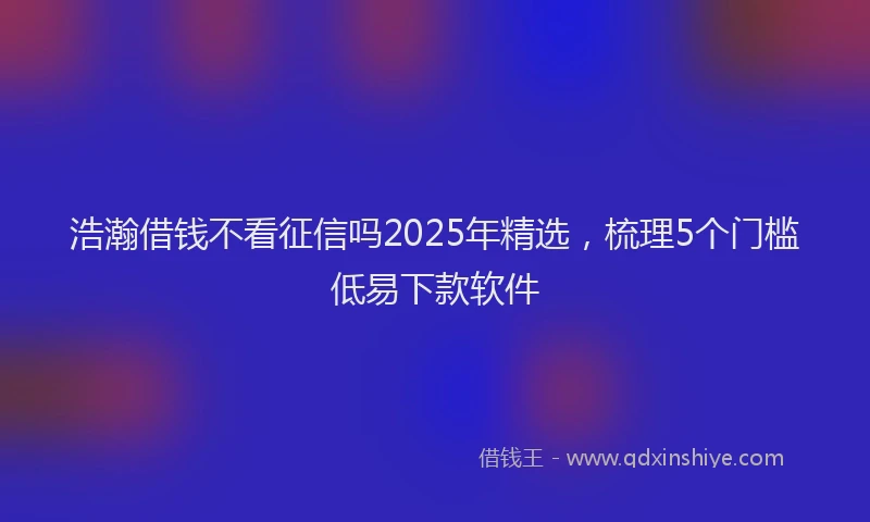 浩瀚借钱不看征信吗2025年精选，梳理5个门槛低易下款软件