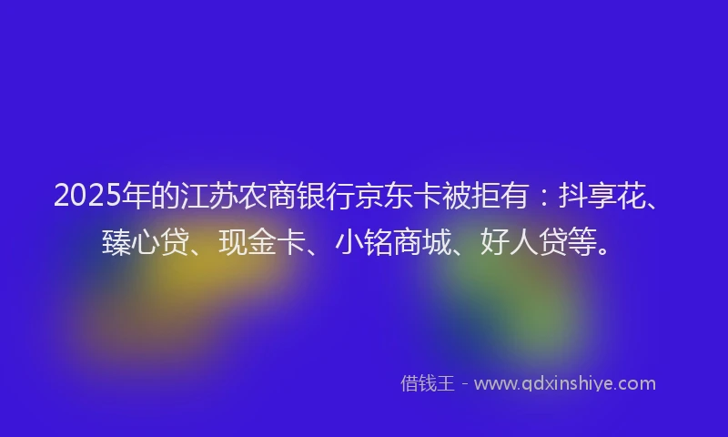 2025年的江苏农商银行京东卡被拒有：抖享花、臻心贷、现金卡、小铭商城、好人贷等。