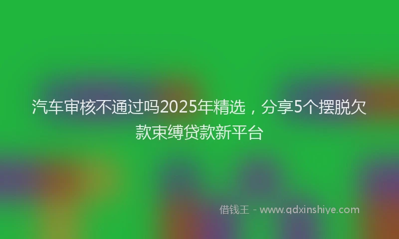 汽车审核不通过吗2025年精选，分享5个摆脱欠款束缚贷款新平台