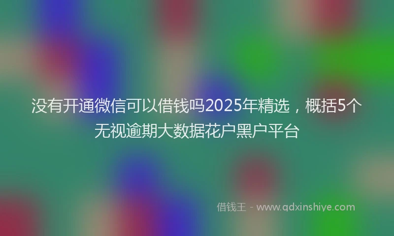 没有开通微信可以借钱吗2025年精选，概括5个无视逾期大数据花户黑户平台