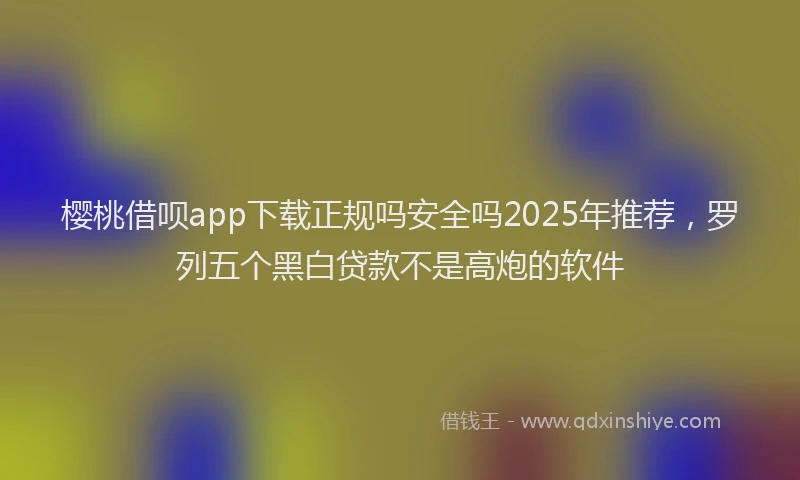樱桃借呗app下载正规吗安全吗2025年推荐，罗列五个黑白贷款不是高炮的软件