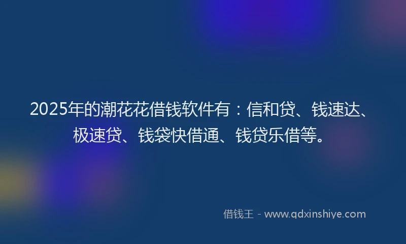 2025年的潮花花借钱软件有：信和贷、钱速达、极速贷、钱袋快借通、钱贷乐借等。