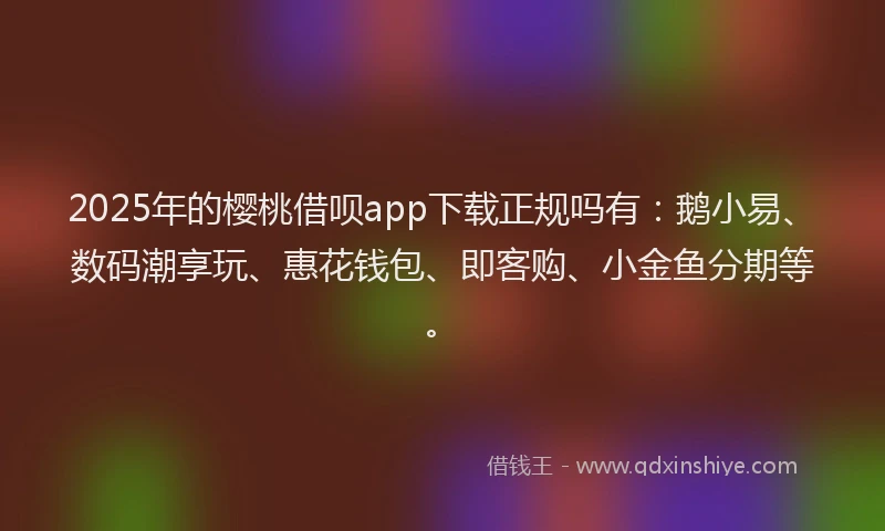 2025年的樱桃借呗app下载正规吗有：鹅小易、数码潮享玩、惠花钱包、即客购、小金鱼分期等。