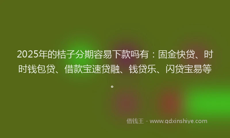 2025年的桔子分期容易下款吗有：固金快贷、时时钱包贷、借款宝速贷融、钱贷乐、闪贷宝易等。