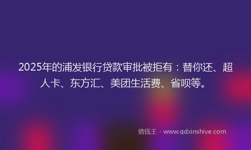2025年的浦发银行贷款审批被拒有：替你还、超人卡、东方汇、美团生活费、省呗等。