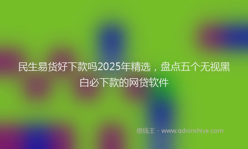 民生易货好下款吗2025年精选，盘点五个无视黑白必下款的网贷软件