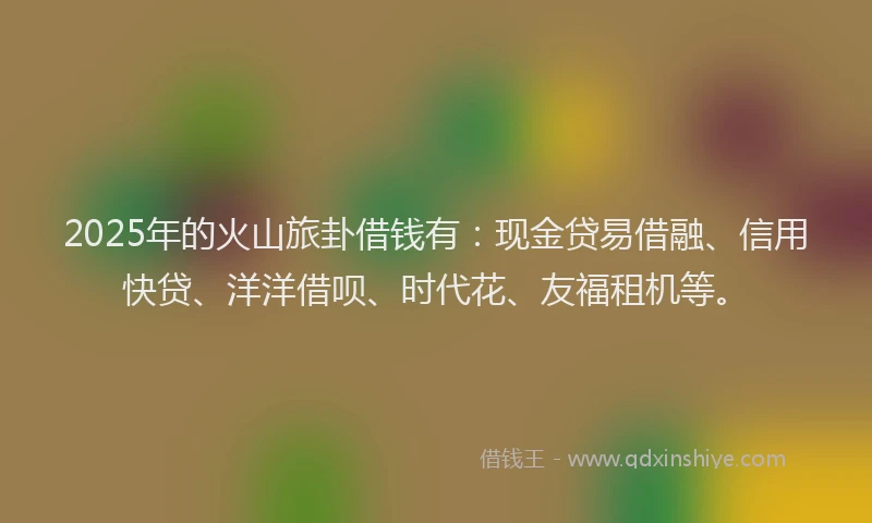 2025年的火山旅卦借钱有：现金贷易借融、信用快贷、洋洋借呗、时代花、友福租机等。