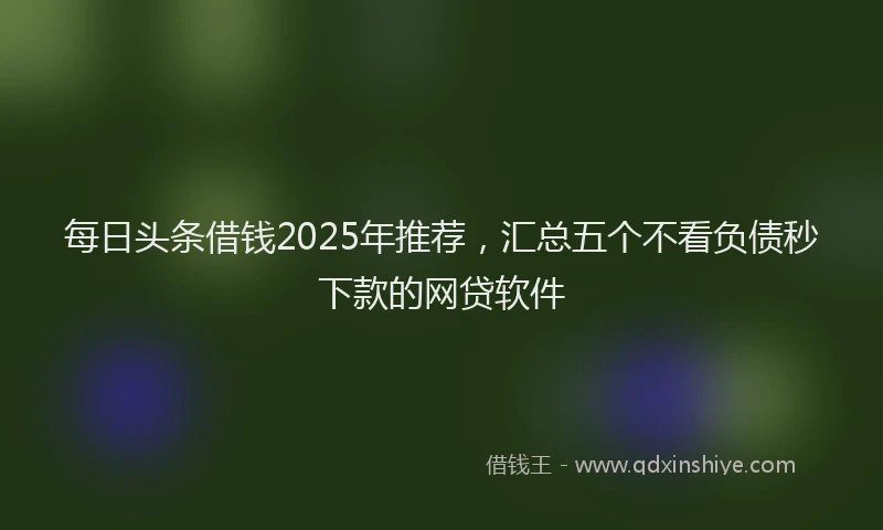 每日头条借钱2025年推荐，汇总五个不看负债秒下款的网贷软件