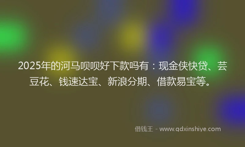 2025年的河马呗呗好下款吗有：现金侠快贷、芸豆花、钱速达宝、新浪分期、借款易宝等。
