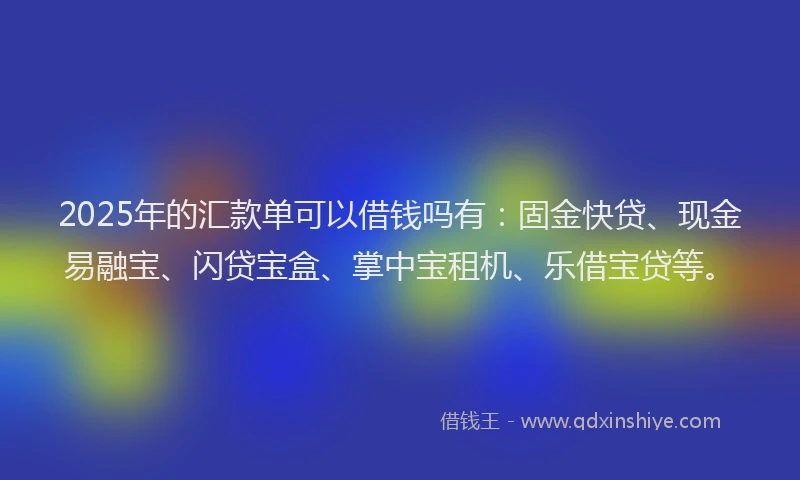 2025年的汇款单可以借钱吗有：固金快贷、现金易融宝、闪贷宝盒、掌中宝租机、乐借宝贷等。
