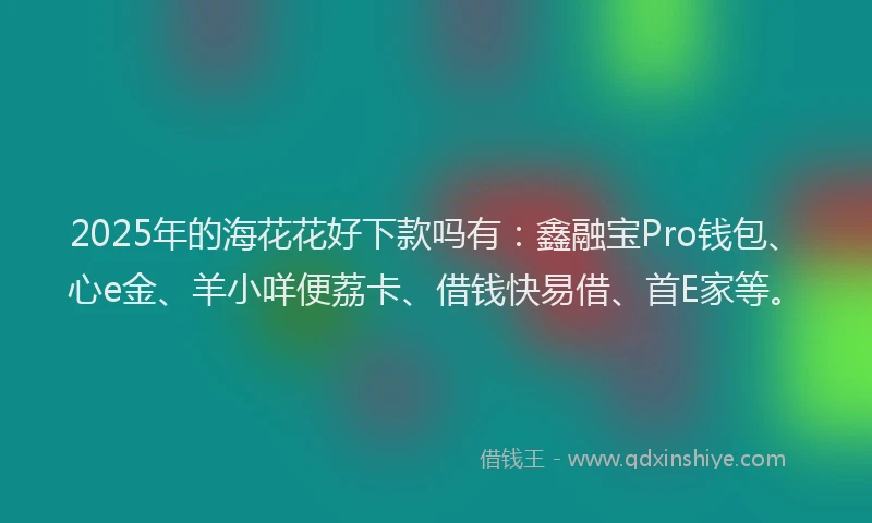 2025年的海花花好下款吗有：鑫融宝Pro钱包、心e金、羊小咩便荔卡、借钱快易借、首E家等。