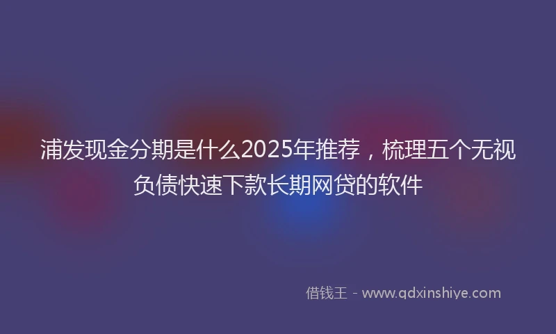 浦发现金分期是什么2025年推荐，梳理五个无视负债快速下款长期网贷的软件