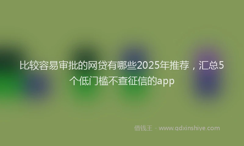 比较容易审批的网贷有哪些2025年推荐，汇总5个低门槛不查征信的app