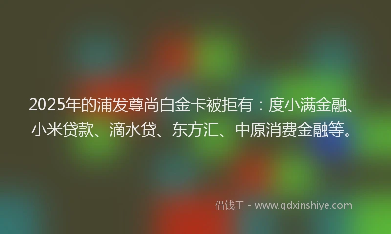 2025年的浦发尊尚白金卡被拒有：度小满金融、小米贷款、滴水贷、东方汇、中原消费金融等。