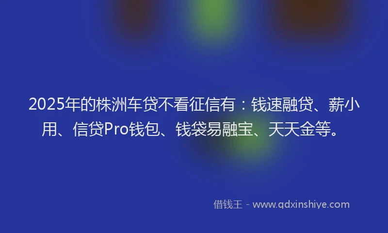 2025年的株洲车贷不看征信有：钱速融贷、薪小用、信贷Pro钱包、钱袋易融宝、天天金等。