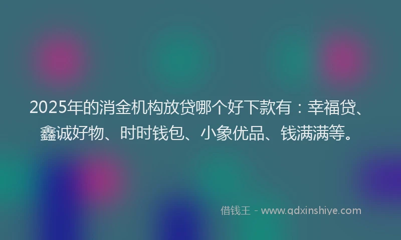 2025年的消金机构放贷哪个好下款有:幸福贷、鑫诚好物、时时钱包、小象优品、钱满满等。