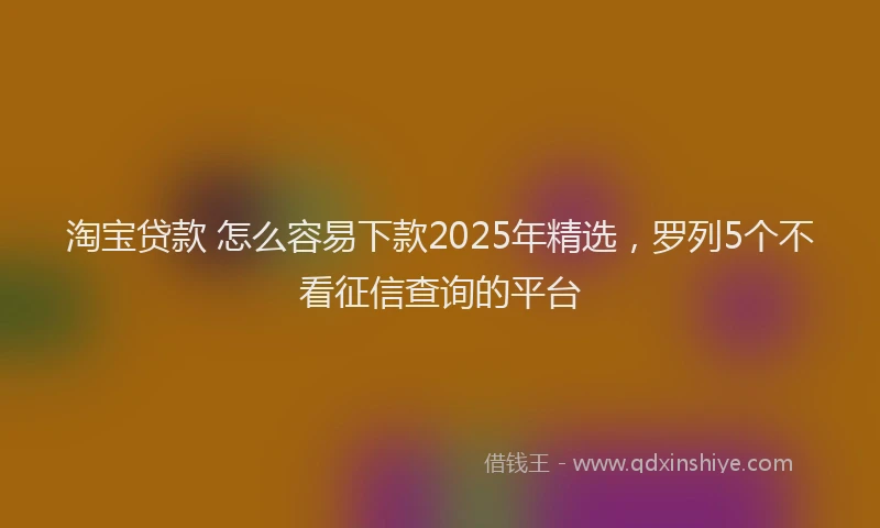 淘宝贷款 怎么容易下款2025年精选，罗列5个不看征信查询的平台