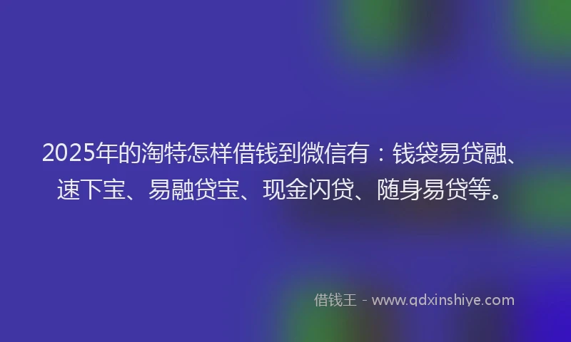 2025年的淘特怎样借钱到微信有：钱袋易贷融、速下宝、易融贷宝、现金闪贷、随身易贷等。