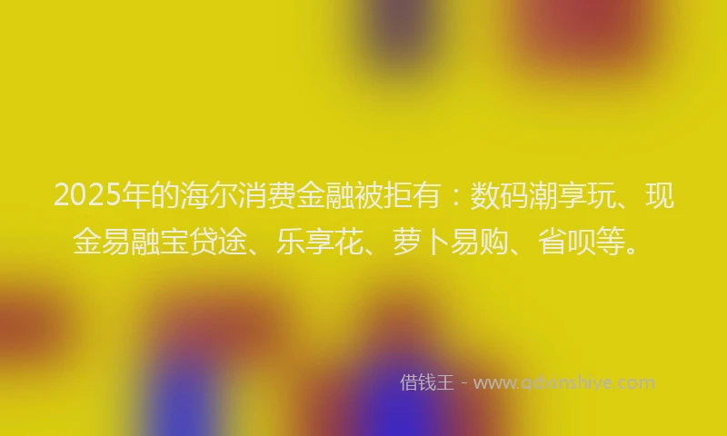 2025年的海尔消费金融被拒有：数码潮享玩、现金易融宝贷途、乐享花、萝卜易购、省呗等。