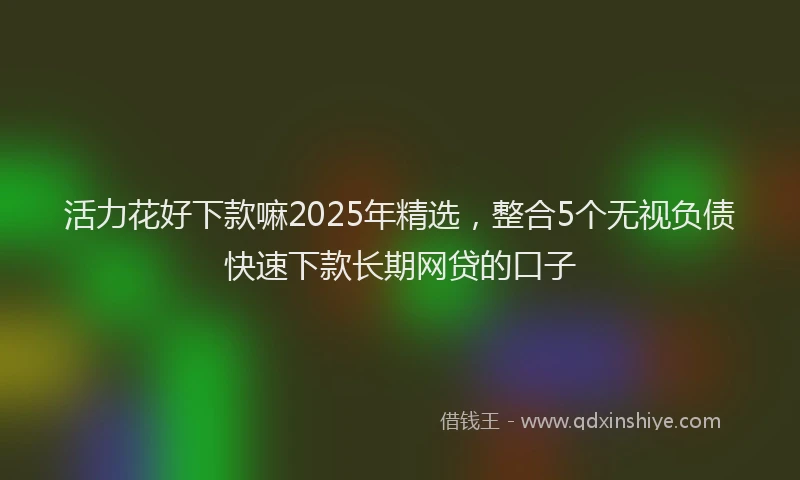 活力花好下款嘛2025年精选，整合5个无视负债快速下款长期网贷的口子