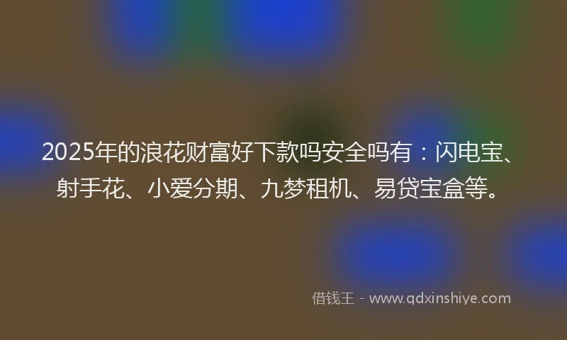 2025年的浪花财富好下款吗安全吗有：闪电宝、射手花、小爱分期、九梦租机、易贷宝盒等。