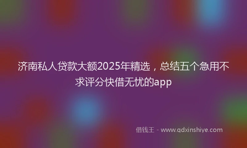 济南私人贷款大额2025年精选，总结五个急用不求评分快借无忧的app