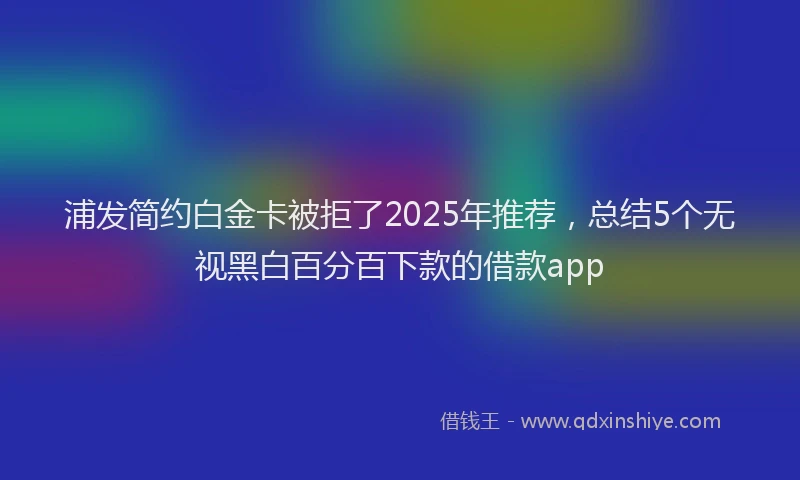 浦发简约白金卡被拒了2025年推荐，总结5个无视黑白百分百下款的借款app