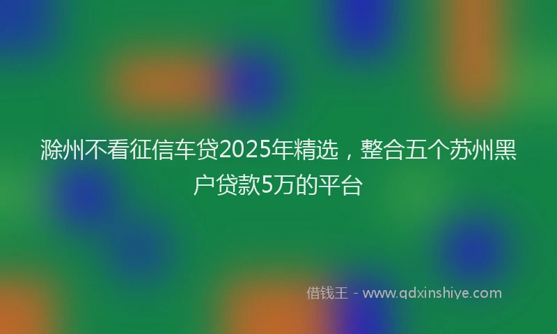 滁州不看征信车贷2025年精选，整合五个苏州黑户贷款5万的平台