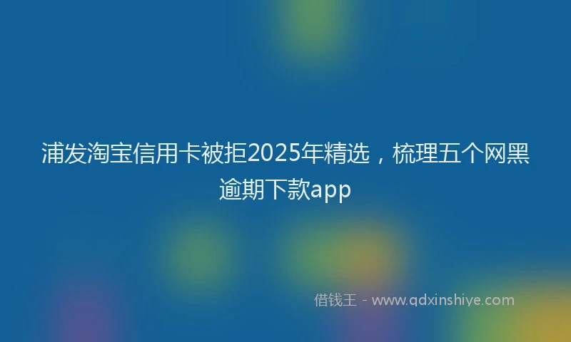 浦发淘宝信用卡被拒2025年精选，梳理五个网黑逾期下款app