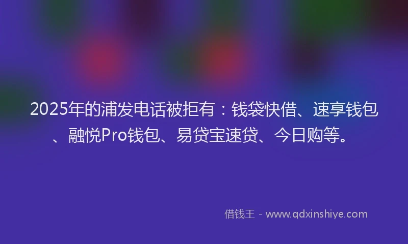2025年的浦发电话被拒有：钱袋快借、速享钱包、融悦Pro钱包、易贷宝速贷、今日购等。
