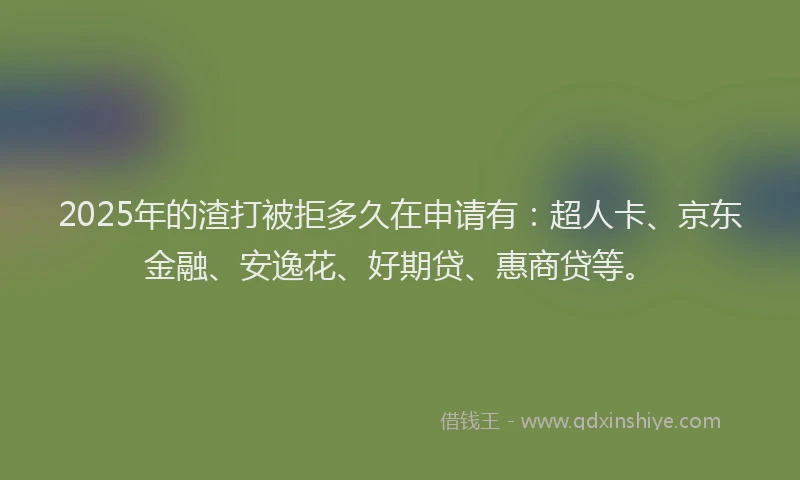 2025年的渣打被拒多久在申请有：超人卡、京东金融、安逸花、好期贷、惠商贷等。