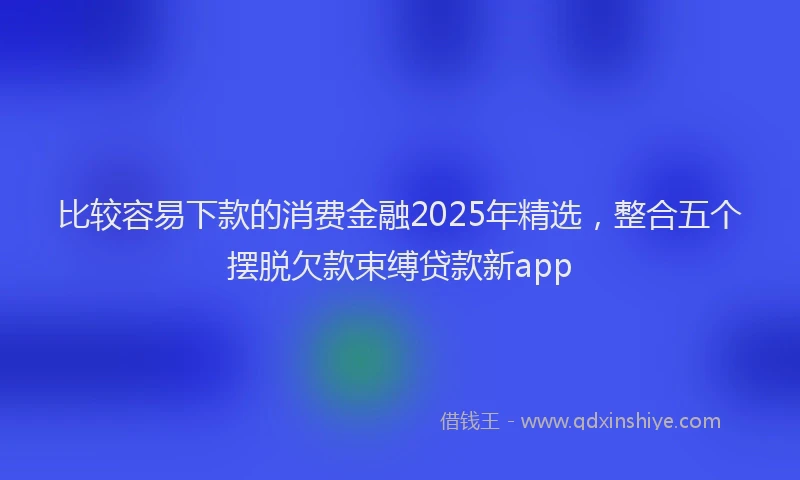 比较容易下款的消费金融2025年精选，整合五个摆脱欠款束缚贷款新app