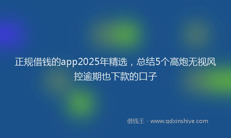 正规借钱的app2025年精选，总结5个高炮无视风控逾期也下款的口子