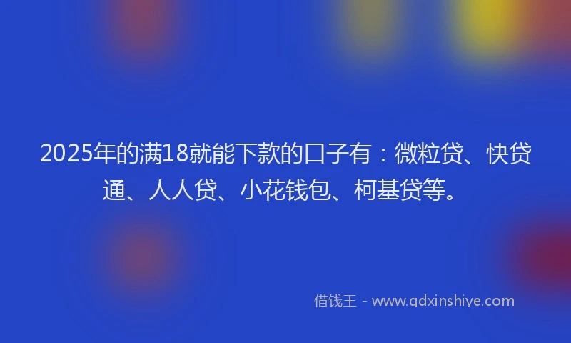 2025年的满18就能下款的口子有：微粒贷、快贷通、人人贷、小花钱包、柯基贷等。